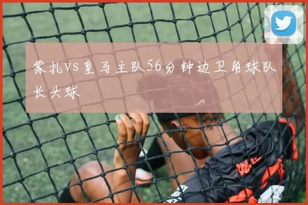 蒙扎vs皇马主队56分钟边卫角球队长头球