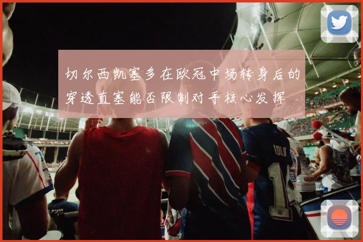 切尔西凯塞多在欧冠中场转身后的穿透直塞能否限制对手核心发挥