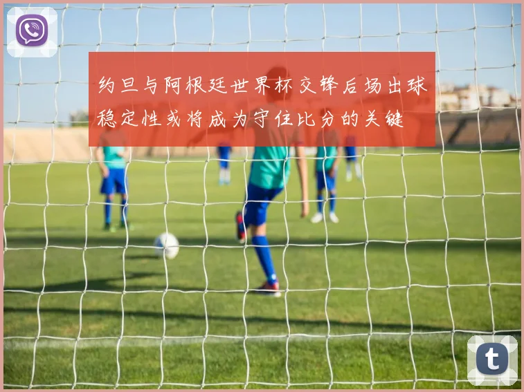 约旦与阿根廷世界杯交锋后场出球稳定性或将成为守住比分的关键