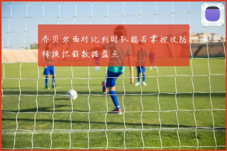 乔贝尔面对比利时队能否掌控攻防转换拦截数据盘点