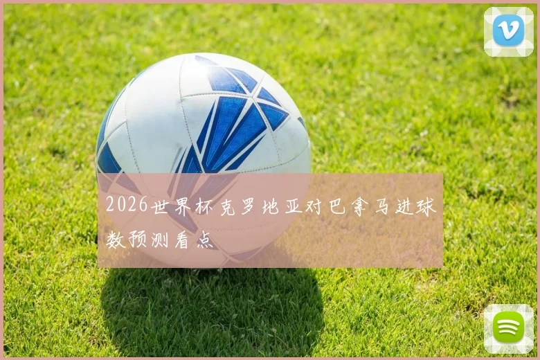 2026世界杯克罗地亚对巴拿马进球数预测看点