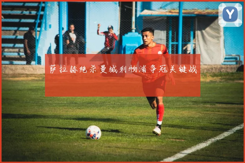 萨拉赫绝杀曼城利物浦争冠关键战