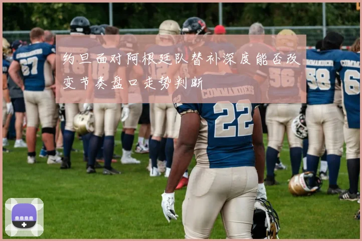 约旦面对阿根廷队替补深度能否改变节奏盘口走势判断