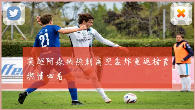 英超阿森纳热刺高空轰炸重返榜首燃情回看
