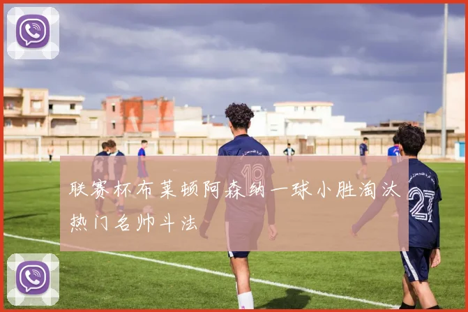 联赛杯布莱顿阿森纳一球小胜淘汰热门名帅斗法