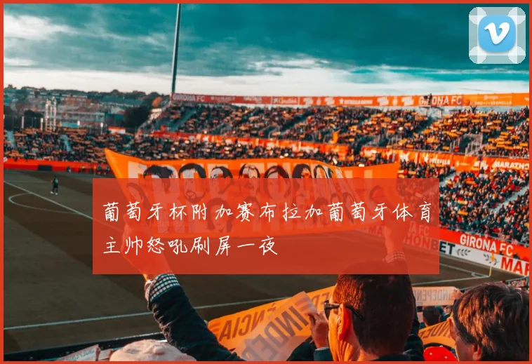 葡萄牙杯附加赛布拉加葡萄牙体育主帅怒吼刷屏一夜