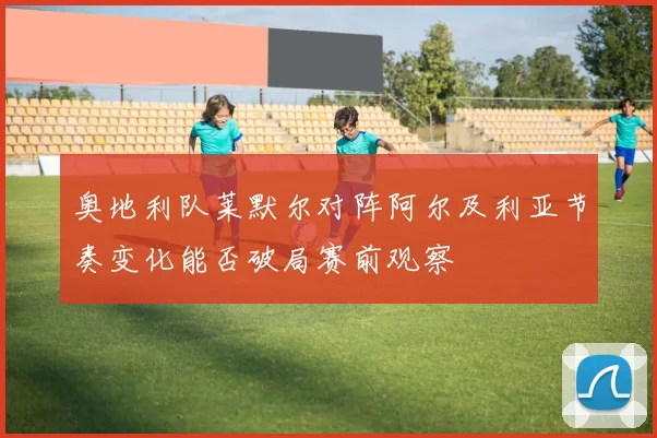 奥地利队莱默尔对阵阿尔及利亚节奏变化能否破局赛前观察