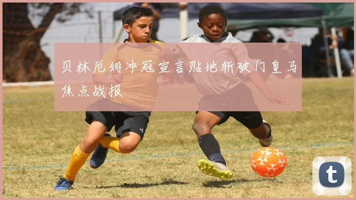 贝林厄姆冲冠宣言贴地斩破门皇马焦点战报