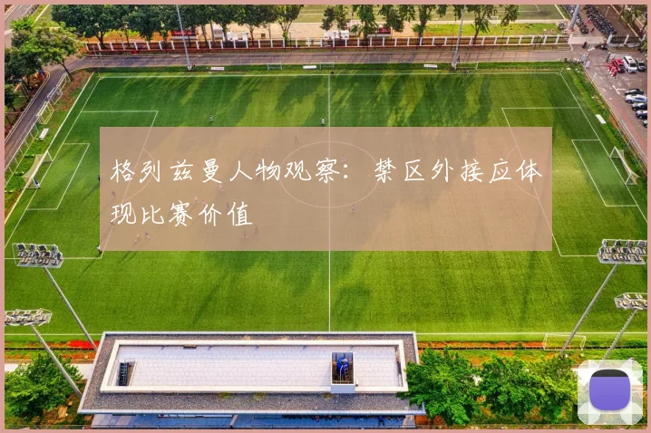 格列兹曼人物观察：禁区外接应体现比赛价值