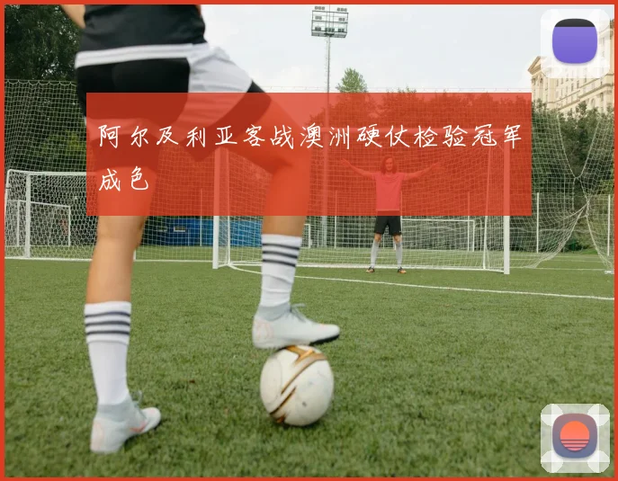 阿尔及利亚客战澳洲硬仗检验冠军成色
