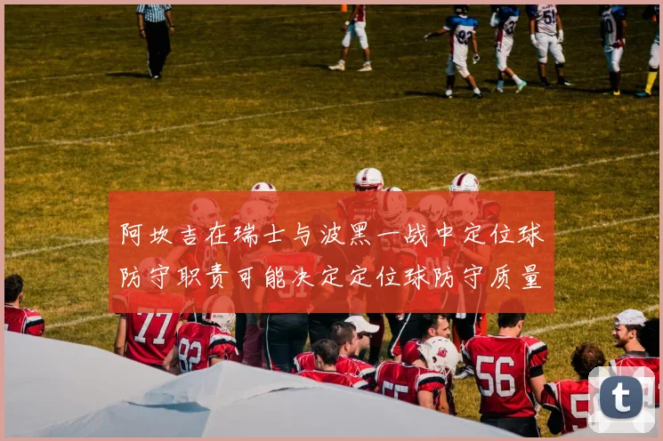 阿坎吉在瑞士与波黑一战中定位球防守职责可能决定定位球防守质量