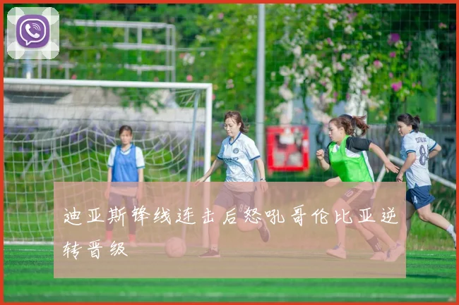迪亚斯锋线连击后怒吼哥伦比亚逆转晋级
