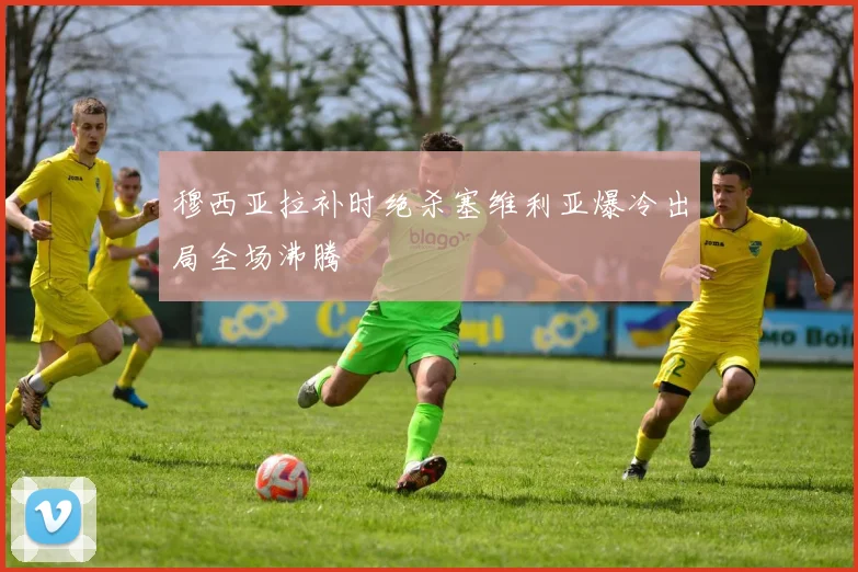 穆西亚拉补时绝杀塞维利亚爆冷出局全场沸腾