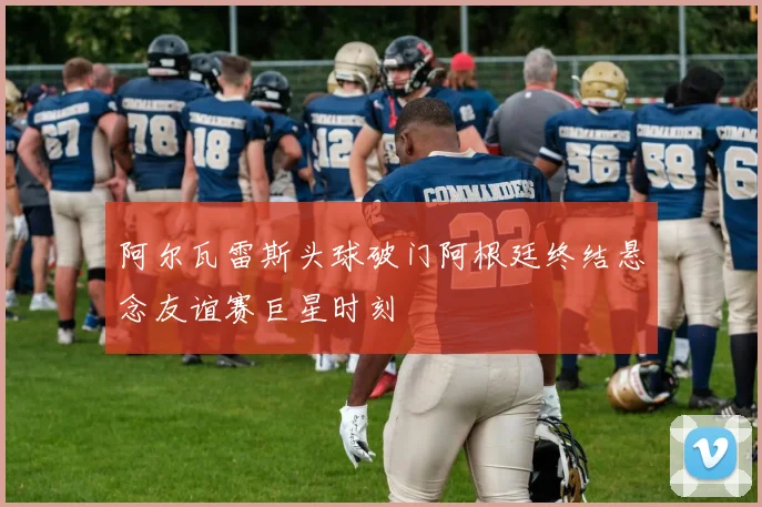 阿尔瓦雷斯头球破门阿根廷终结悬念友谊赛巨星时刻