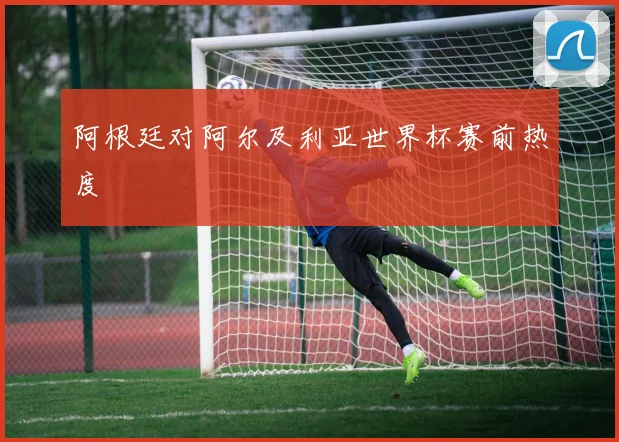 阿根廷对阿尔及利亚世界杯赛前热度