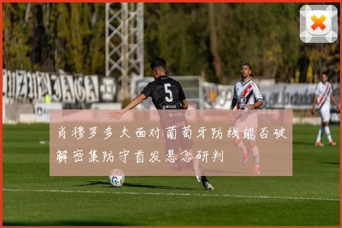 肖穆罗多夫面对葡萄牙防线能否破解密集防守首发悬念研判