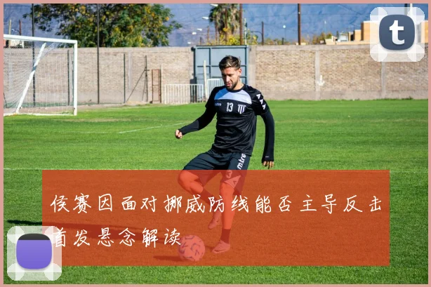 侯赛因面对挪威防线能否主导反击首发悬念解读