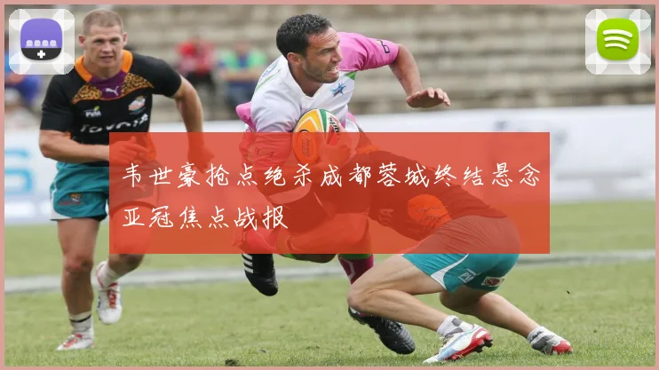 韦世豪抢点绝杀成都蓉城终结悬念亚冠焦点战报
