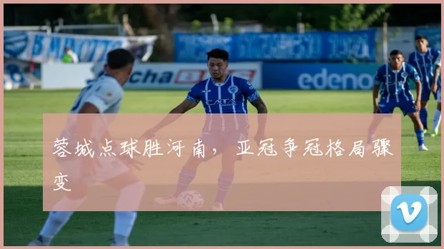 蓉城点球胜河南，亚冠争冠格局骤变
