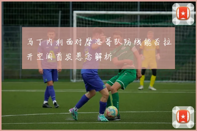马丁内利面对摩洛哥队防线能否拉开空间首发悬念解析