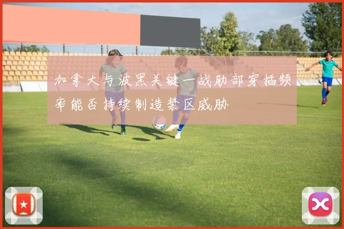 加拿大与波黑关键一战肋部穿插频率能否持续制造禁区威胁