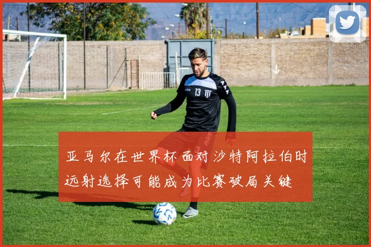 亚马尔在世界杯面对沙特阿拉伯时远射选择可能成为比赛破局关键