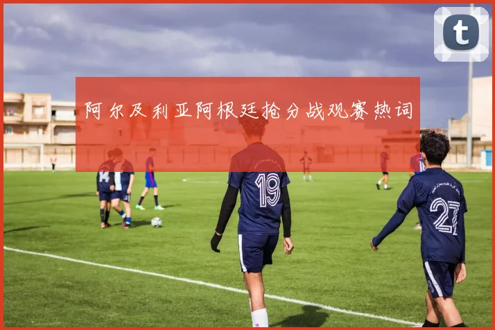 阿尔及利亚阿根廷抢分战观赛热词