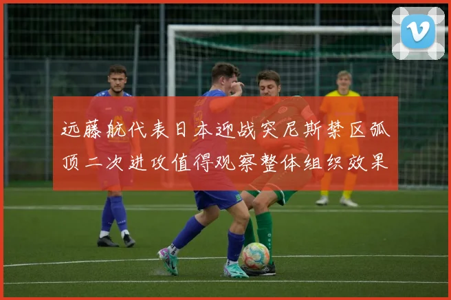 远藤航代表日本迎战突尼斯禁区弧顶二次进攻值得观察整体组织效果