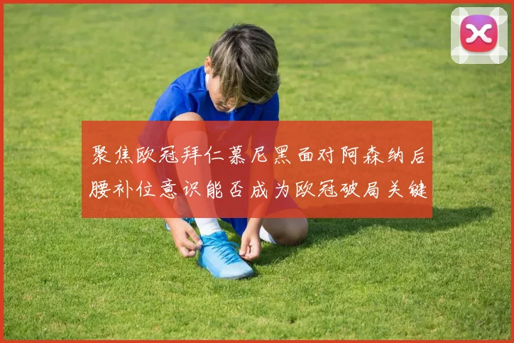 聚焦欧冠拜仁慕尼黑面对阿森纳后腰补位意识能否成为欧冠破局关键