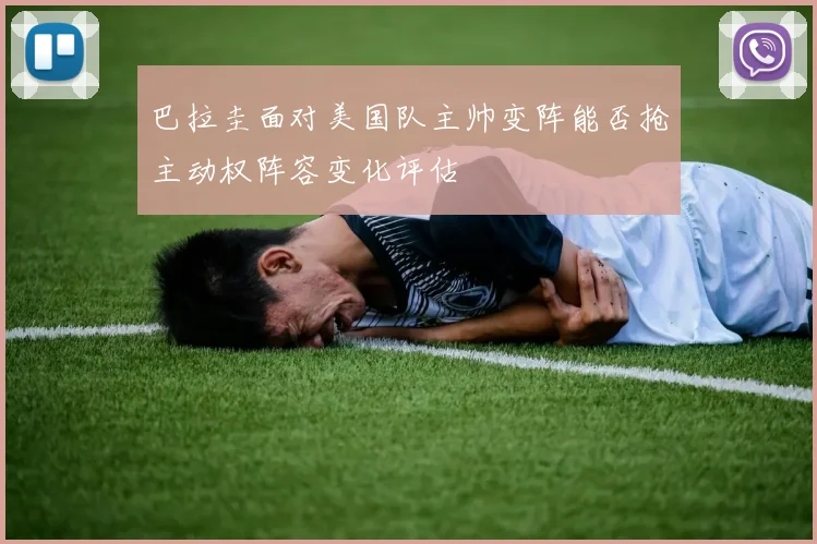 巴拉圭面对美国队主帅变阵能否抢主动权阵容变化评估