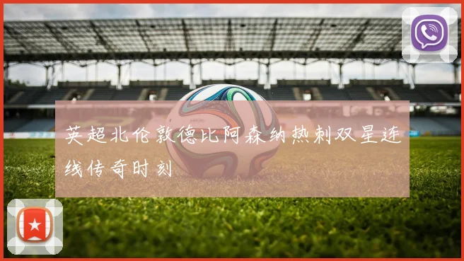 英超北伦敦德比阿森纳热刺双星连线传奇时刻