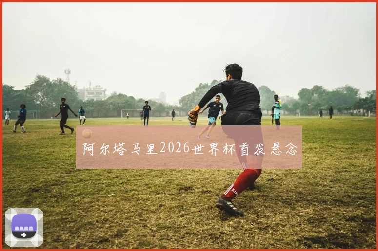 阿尔塔马里2026世界杯首发悬念