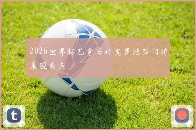 2026世界杯巴拿马对克罗地亚门将表现看点