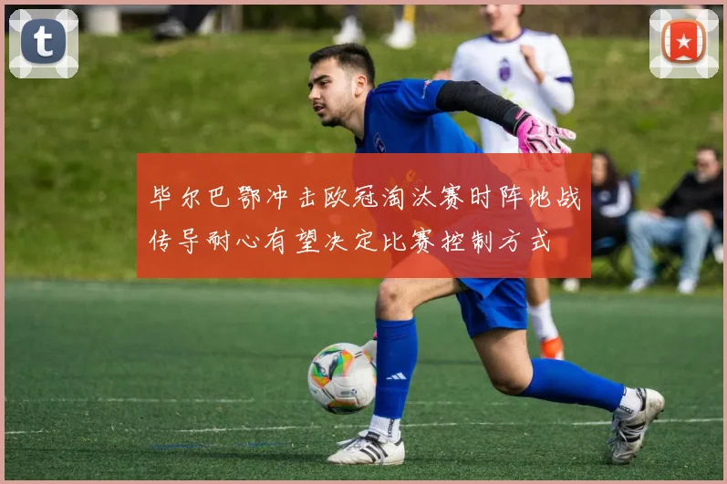 毕尔巴鄂冲击欧冠淘汰赛时阵地战传导耐心有望决定比赛控制方式