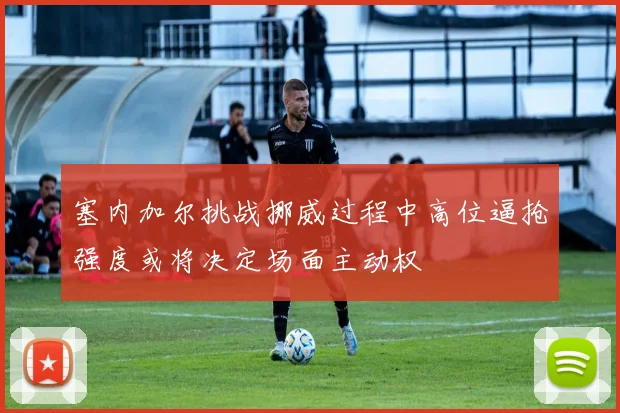 塞内加尔挑战挪威过程中高位逼抢强度或将决定场面主动权