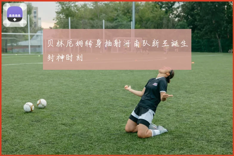 贝林厄姆转身抽射河南队新王诞生封神时刻