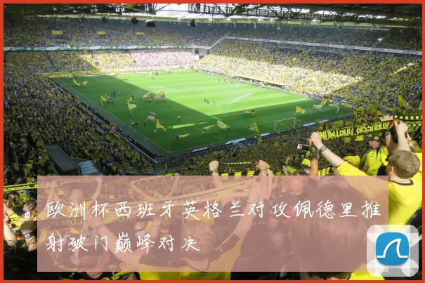 欧洲杯西班牙英格兰对攻佩德里推射破门巅峰对决