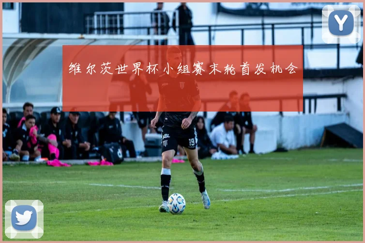 维尔茨世界杯小组赛末轮首发机会