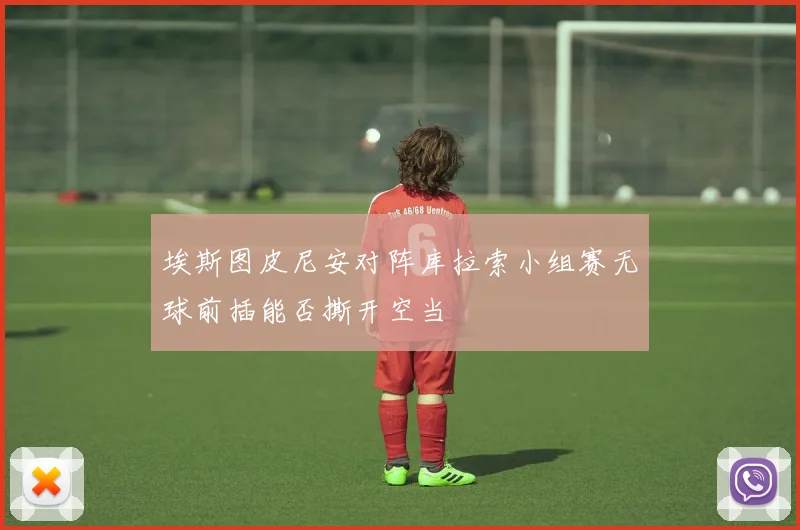 埃斯图皮尼安对阵库拉索小组赛无球前插能否撕开空当