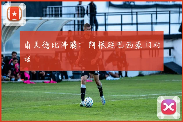 南美德比沸腾：阿根廷巴西豪门对话