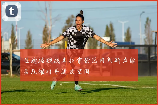 吕迪格迎战库拉索禁区内判断力能否压缩对手进攻空间