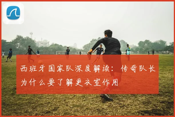 西班牙国家队深度解读:传奇队长为什么要了解更衣室作用