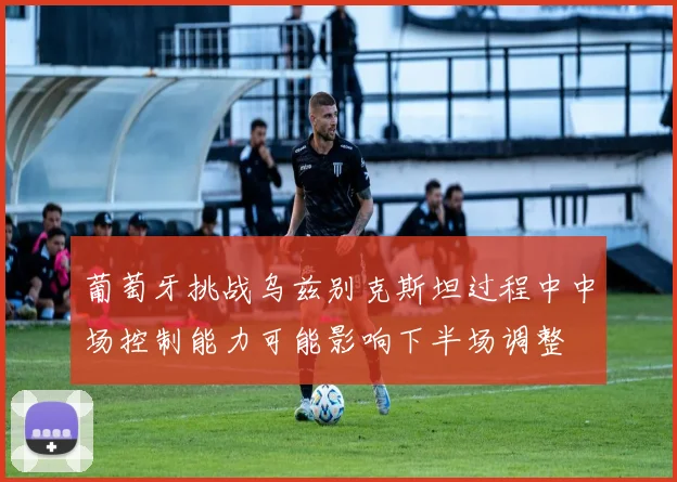 葡萄牙挑战乌兹别克斯坦过程中中场控制能力可能影响下半场调整
