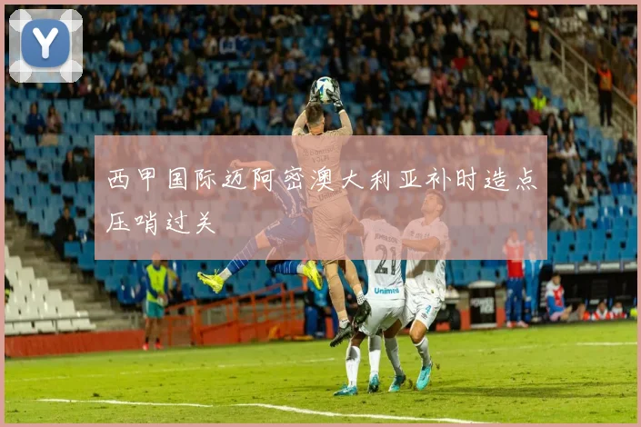 西甲国际迈阿密澳大利亚补时造点压哨过关