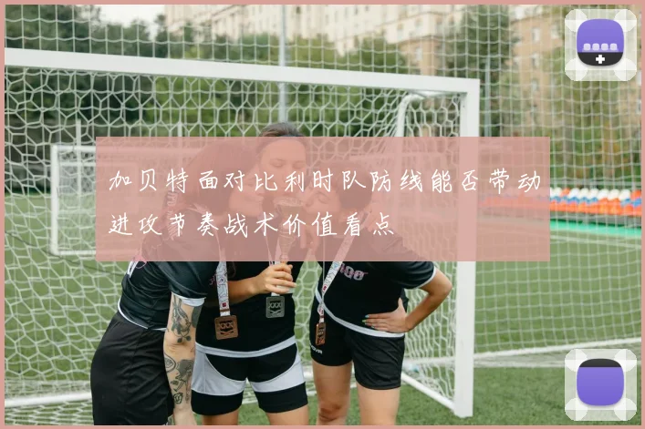 加贝特面对比利时队防线能否带动进攻节奏战术价值看点