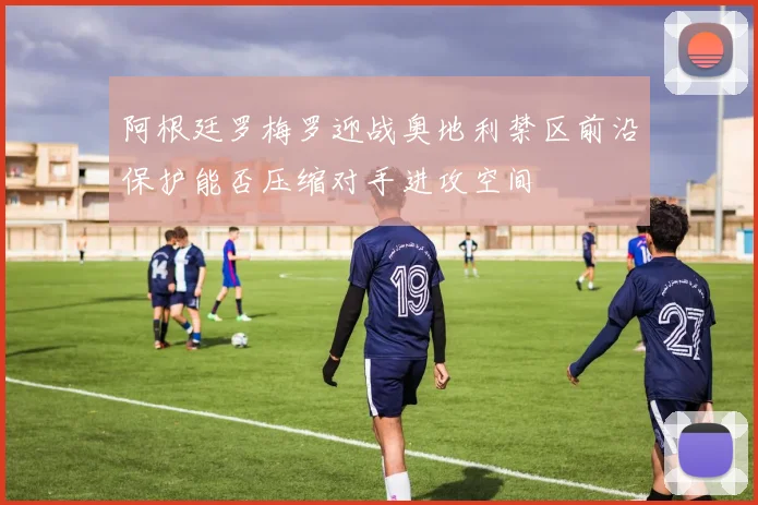 阿根廷罗梅罗迎战奥地利禁区前沿保护能否压缩对手进攻空间