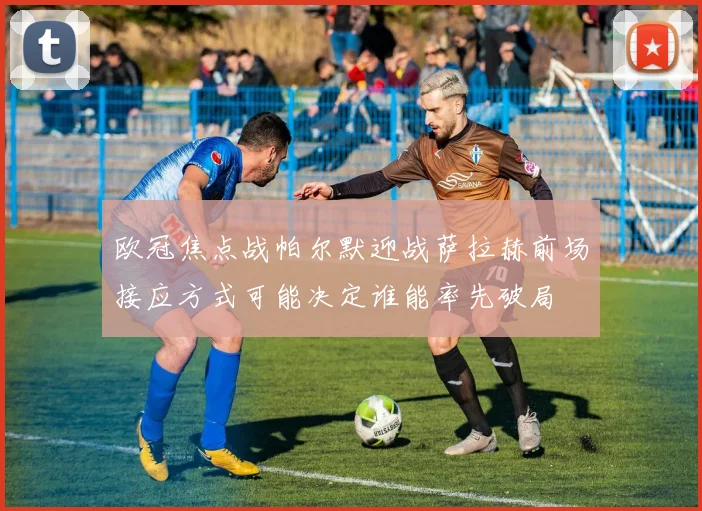 欧冠焦点战帕尔默迎战萨拉赫前场接应方式可能决定谁能率先破局