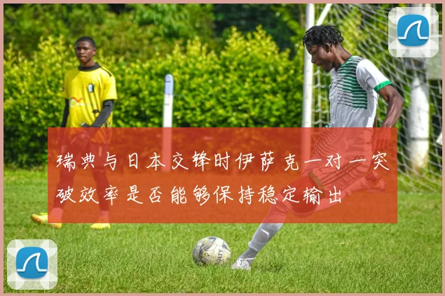 瑞典与日本交锋时伊萨克一对一突破效率是否能够保持稳定输出