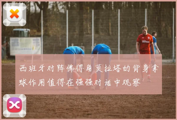 西班牙对阵佛得角莫拉塔的背身拿球作用值得在强强对话中观察