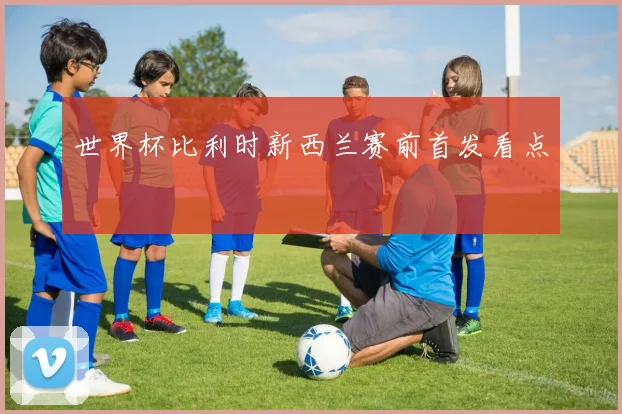 世界杯比利时新西兰赛前首发看点